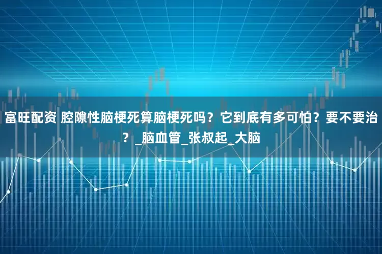富旺配资 腔隙性脑梗死算脑梗死吗？它到底有多可怕？要不要治？_脑血管_张叔起_大脑