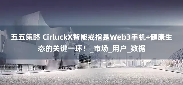 五五策略 CirluckX智能戒指是Web3手机+健康生态的关键一环！_市场_用户_数据