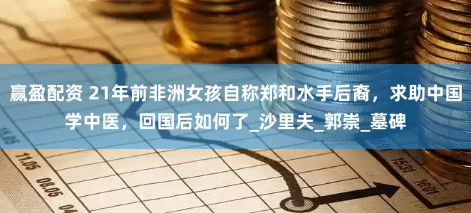 赢盈配资 21年前非洲女孩自称郑和水手后裔，求助中国学中医，回国后如何了_沙里夫_郭崇_墓碑