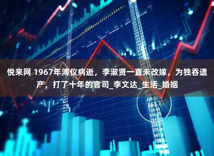悦来网 1967年溥仪病逝，李淑贤一直未改嫁，为独吞遗产，打了十年的官司_李文达_生活_婚姻