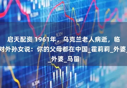 启天配资 1961年，乌克兰老人病逝，临终前对外孙女说：你的父母都在中国_霍莉莉_外婆_马留