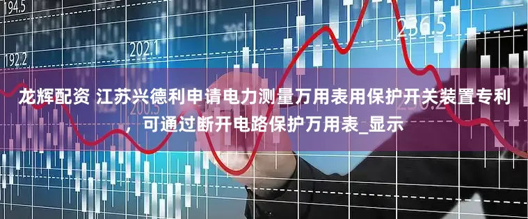 龙辉配资 江苏兴德利申请电力测量万用表用保护开关装置专利，可通过断开电路保护万用表_显示