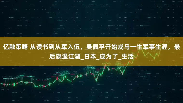 亿融策略 从读书到从军入伍，吴佩孚开始戎马一生军事生涯，最后隐退江湖_日本_成为了_生活