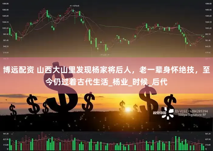 博远配资 山西大山里发现杨家将后人，老一辈身怀绝技，至今仍过着古代生活_杨业_时候_后代
