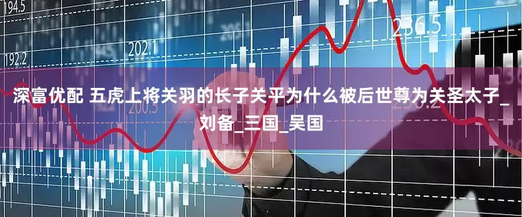 深富优配 五虎上将关羽的长子关平为什么被后世尊为关圣太子_刘备_三国_吴国