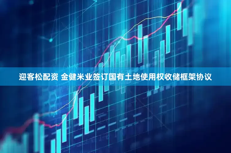 迎客松配资 金健米业签订国有土地使用权收储框架协议
