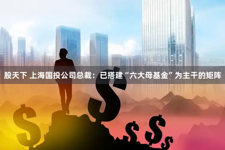 股天下 上海国投公司总裁：已搭建“六大母基金”为主干的矩阵