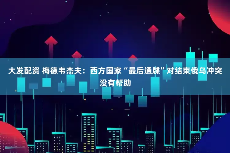 大发配资 梅德韦杰夫：西方国家“最后通牒”对结束俄乌冲突没有帮助