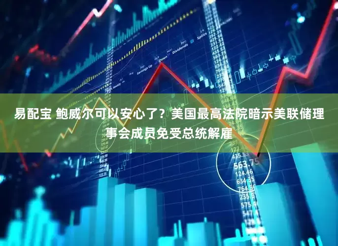 易配宝 鲍威尔可以安心了？美国最高法院暗示美联储理事会成员免受总统解雇