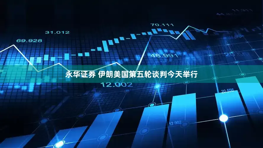 永华证券 伊朗美国第五轮谈判今天举行