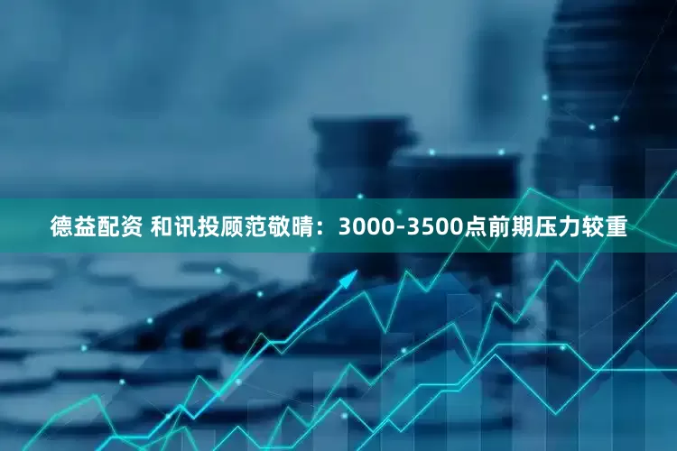 德益配资 和讯投顾范敬晴：3000-3500点前期压力较重