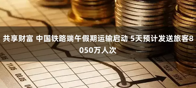 共享财富 中国铁路端午假期运输启动 5天预计发送旅客8050万人次