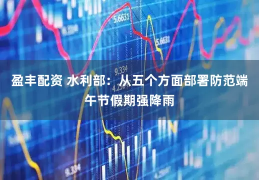 盈丰配资 水利部：从五个方面部署防范端午节假期强降雨