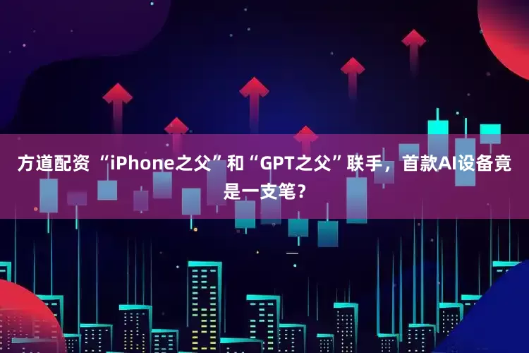 方道配资 “iPhone之父”和“GPT之父”联手，首款AI设备竟是一支笔？