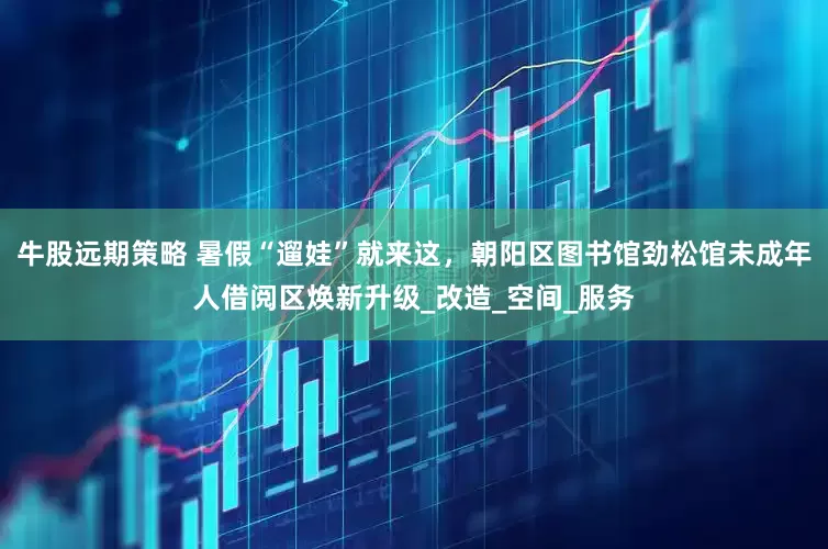 牛股远期策略 暑假“遛娃”就来这，朝阳区图书馆劲松馆未成年人借阅区焕新升级_改造_空间_服务