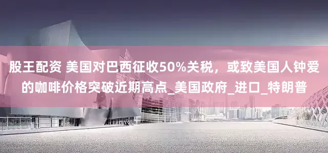 股王配资 美国对巴西征收50%关税，或致美国人钟爱的咖啡价格突破近期高点_美国政府_进口_特朗普