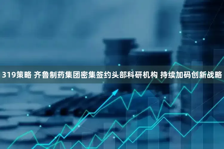 319策略 齐鲁制药集团密集签约头部科研机构 持续加码创新战略