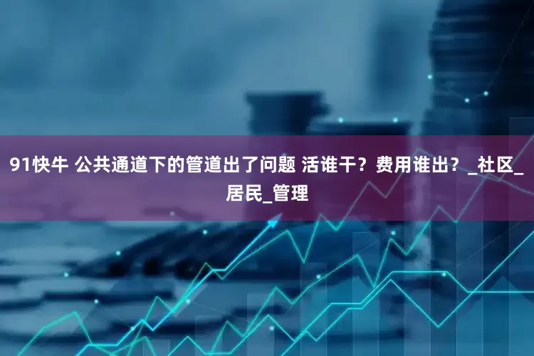 91快牛 公共通道下的管道出了问题 活谁干？费用谁出？_社区_居民_管理
