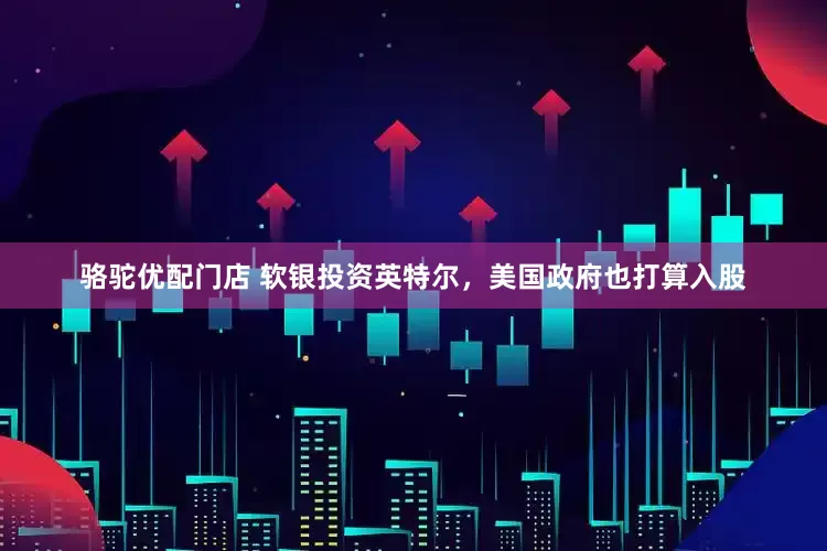 骆驼优配门店 软银投资英特尔，美国政府也打算入股
