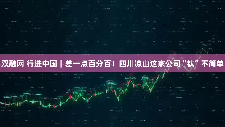 双融网 行进中国｜差一点百分百！四川凉山这家公司“钛”不简单