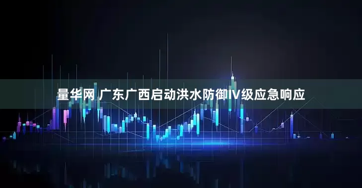 量华网 广东广西启动洪水防御Ⅳ级应急响应
