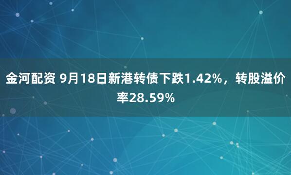 金河配资 9月18日新港转债下跌1.42%，转股溢价率28.59%