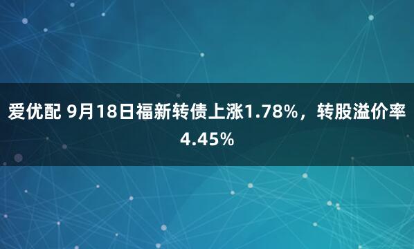 爱优配 9月18日福新转债上涨1.78%，转股溢价率4.45%