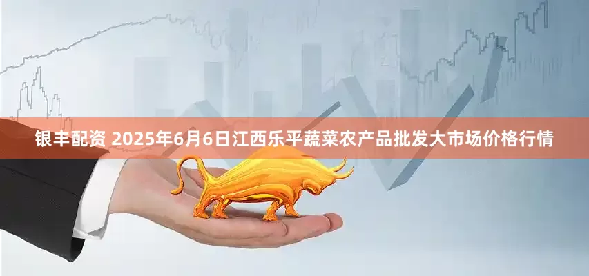 银丰配资 2025年6月6日江西乐平蔬菜农产品批发大市场价格行情
