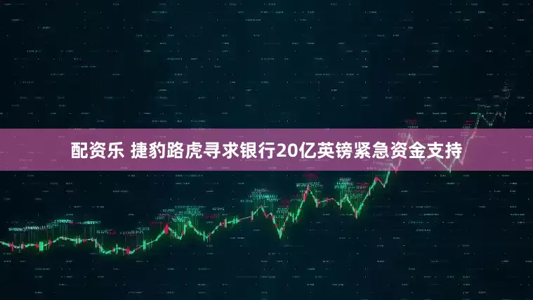 配资乐 捷豹路虎寻求银行20亿英镑紧急资金支持
