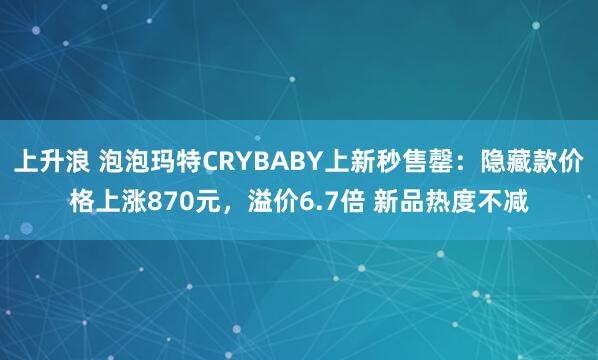 上升浪 泡泡玛特CRYBABY上新秒售罄：隐藏款价格上涨870元，溢价6.7倍 新品热度不减