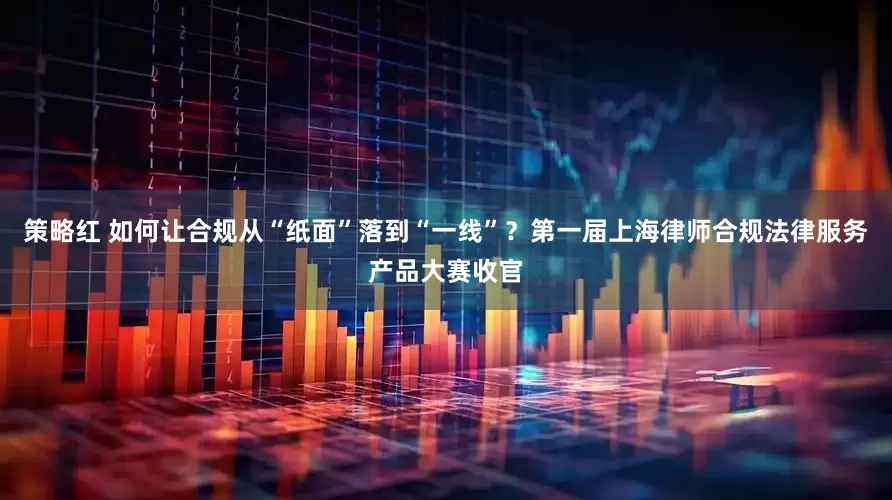策略红 如何让合规从“纸面”落到“一线”？第一届上海律师合规法律服务产品大赛收官