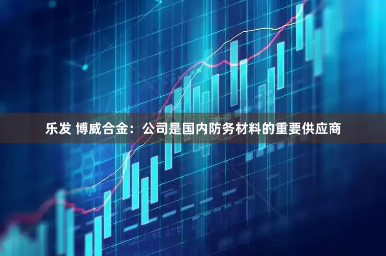 乐发 博威合金：公司是国内防务材料的重要供应商