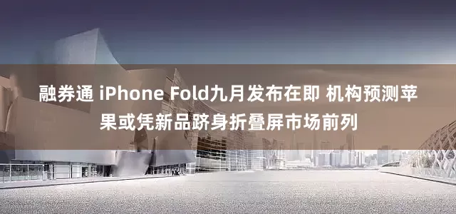 融券通 iPhone Fold九月发布在即 机构预测苹果或凭新品跻身折叠屏市场前列
