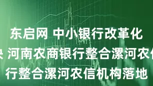 东启网 中小银行改革化险节奏加快 河南农商银行整合漯河农信机构落地