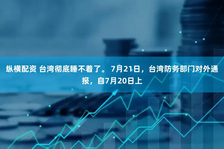 纵横配资 台湾彻底睡不着了。 7月21日，台湾防务部门对外通报，自7月20日上